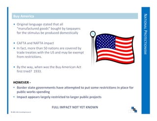 NATIO
   Buy America




                                                                                          ONAL PROT
   • Original language stated that all 
     “manufactured goods” bought by taxpayers 
     for the stimulus be produced domestically




                                                                                                  TECTIONISM
   • CAFTA and NAFTA impact
   • In fact, more than 50 nations are covered by 
     trade treaties with the US and may be exempt 
     trade treaties with the US and may be exempt




                                                                                                           M
     from restrictions.

   • By the way, when was the Buy American Act
     By the way, when was the Buy American Act 
     first tried?  1933.


   HOWEVER 
   HOWEVER ‐
   • Border state governments have attempted to put some restrictions in place for 
     public works spending
   • Impact appears largely restricted to larger public projects
       p     pp        g y                   g p        p j

                                   FULL IMPACT NOT YET KNOWN 
© 2009, CWS Consulting Group LLC
 