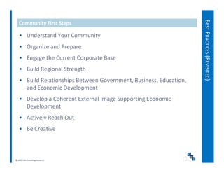 BEST PRACTICES (REVISITED)
   Community First Steps

   • Understand Your Community
   • Organize and Prepare




                                                                                  S
   • Engage the Current Corporate Base
   • Build Regional Strength
   • Build Relationships Between Government, Business, Education, 
     and Economic Development
   • D l
     Develop a Coherent External Image Supporting Economic 
               C h    tE t     lI      S     ti E       i
     Development
   • Actively Reach Out
     Actively Reach Out
   • Be Creative



© 2009, CWS Consulting Group LLC
 