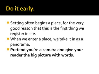  Setting often begins a piece, for the very
  good reason that this is the first thing we
  register in life.
 When we enter a place, we take it in as a
  panorama.
 Pretend you’re a camera and give your
  reader the big picture with words.
 