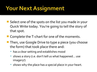    Select one of the spots on the list you made in your
    Quick Write today. You’re going to tell the story of
    that spot.
   Complete the T-chart for one of the moments.
   Then, use Google Drive to type a piece (you choose
    the form) that took place there and:
     has a clear setting and establishes mood
     shows a story (i.e. don’t tell us what happened… use
      imagery!)
     shows why the place has a special place in your heart.
 