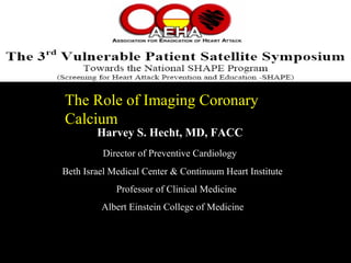 The Role of Imaging CoronaryThe Role of Imaging Coronary
CalciumCalcium
Harvey S. Hecht, MD, FACC
Director of Preventive Cardiology
Beth Israel Medical Center & Continuum Heart Institute
Professor of Clinical Medicine
Albert Einstein College of Medicine
 