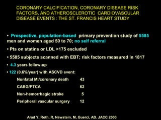 CORONARY CALCIFICATION, CORONARY DISEASE RISKCORONARY CALCIFICATION, CORONARY DISEASE RISK
FACTORS, AND ATHEROSCLEROTIC CARDIOVASCULARFACTORS, AND ATHEROSCLEROTIC CARDIOVASCULAR
DISEASE EVENTS : THE ST. FRANCIS HEART STUDYDISEASE EVENTS : THE ST. FRANCIS HEART STUDY
Arad Y, Roth, R, Newstein, M, Guerci, AD. JACC 2003
METHODS
• Prospective, population-based primary prevention study of 5585
men and women aged 50 to 70; no self referral
• Pts on statins or LDL >175 excluded
• 5585 subjects scanned with EBT; risk factors measured in 1817
• 4.3 years follow-up
• 122 (0.6%/year) with ASCVD event:
Nonfatal MI/coronary death 43
CABG/PTCA 62
Non-hemorrhagic stroke 5
Peripheral vascular surgery 12
 