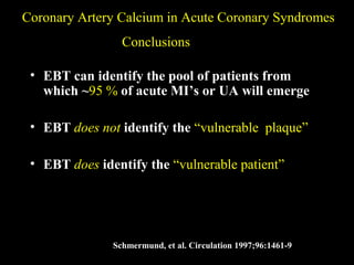 Coronary Artery Calcium in Acute Coronary SyndromesCoronary Artery Calcium in Acute Coronary Syndromes
ConclusionsConclusions
• EBT can identify the pool of patients from
which ~95 %95 % of acute MI’s or UA will emerge
• EBT does notdoes not identify the “vulnerable plaque”“vulnerable plaque”
• EBT doesdoes identify the “vulnerable patient”“vulnerable patient”
Schmermund, et al. Circulation 1997;96:1461-9
 