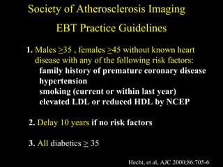 EBT Practice GuidelinesEBT Practice Guidelines
Society of Atherosclerosis ImagingSociety of Atherosclerosis Imaging
1. MalesMales >>35 , females35 , females >>45 without known heart45 without known heart
disease with any of the following risk factors:disease with any of the following risk factors:
family history of premature coronary disease
hypertension
smoking (current or within last year)
elevated LDL or reduced HDL by NCEP
2. Delay 10 yearsDelay 10 years if no risk factors
3. AllAll diabeticsdiabetics >> 3535
Hecht, et al, AJC 2000;86:705-6
 