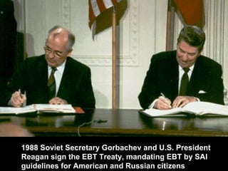 1988 Soviet Secretary Gorbachev and U.S. President
Reagan sign the EBT Treaty, mandating EBT by SAI
guidelines for American and Russian citizens
 