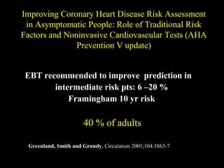 Improving Coronary Heart Disease Risk AssessmentImproving Coronary Heart Disease Risk Assessment
in Asymptomatic People: Role of Traditional Riskin Asymptomatic People: Role of Traditional Risk
Factors and Noninvasive Cardiovascular Tests (AHAFactors and Noninvasive Cardiovascular Tests (AHA
Prevention V update)Prevention V update)
EBT recommended to improve prediction in
intermediate risk pts: 6 –20 %
Framingham 10 yr risk
40 % of adults40 % of adults
Greenland, Smith and Grundy, Circulation 2001;104:1863-7
 