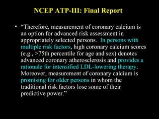 NCEP ATP-III: Final ReportNCEP ATP-III: Final Report
• “Therefore, measurement of coronary calcium is
an option for advanced risk assessment in
appropriately selected persons. In persons with
multiple risk factors, high coronary calcium scores
(e.g., >75th percentile for age and sex) denotes
advanced coronary atherosclerosis and provides a
rationale for intensified LDL-lowering therapy.
Moreover, measurement of coronary calcium is
promising for older persons in whom the
traditional risk factors lose some of their
predictive power.”
 