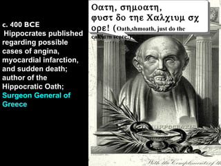 c. 400 BCE
Hippocrates published
regarding possible
cases of angina,
myocardial infarction,
and sudden death;
author of the
Hippocratic Oath;
Surgeon General of
Greece
Οατη, σηµοατη,
ϕυστ δο τηε Χαλχιυµ σχ
ορε! (Oath,shmoath, just do the
calcium score!)
Οατη, σηµοατη,
ϕυστ δο τηε Χαλχιυµ σχ
ορε! (Oath,shmoath, just do the
calcium score!)
 