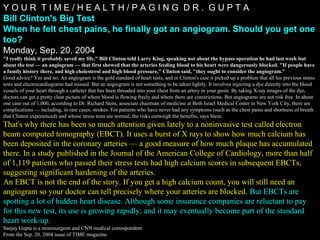 Y O U R T I M E / H E A L T H / P A G I N G D R . G U P T A
Bill Clinton's Big Test
When he felt chest pains, he finally got an angiogram. Should you get one
too?
Monday, Sep. 20, 2004
"I really think it probably saved my life," Bill Clinton told Larry King, speaking not about the bypass operation he had last week but
about the test — an angiogram — that first showed that the arteries feeding blood to his heart were dangerously blocked. "If people have
a family history there, and high cholesterol and high blood pressure," Clinton said, "they ought to consider the angiogram."
Good advice? Yes and no. An angiogram is the gold standard of heart tests, and in Clinton's case it picked up a problem that all his previous stress
tests and electrocardiograms had missed. But an angiogram is not something to be taken lightly. It involves injecting a dye directly into the blood
vessels of your heart through a catheter that has been threaded into your chest from an artery in your groin. By taking X-ray images of the dye,
doctors can get a pretty clear picture of where blood is flowing freely and where there are constrictions. But angiograms are not risk free. In about
one case out of 1,000, according to Dr. Richard Stein, associate chairman of medicine at Beth Israel Medical Center in New York City, there are
complications — including, in rare cases, strokes. For patients who have never had any symptoms (such as the chest pains and shortness of breath
that Clinton experienced) and whose stress tests are normal, the risks outweigh the benefits, says Stein.
That's why there has been so much attention given lately to a noninvasive test called electronThat's why there has been so much attention given lately to a noninvasive test called electron
beam computed tomography (EBCT). It uses a burst of X rays to show how much calcium hasbeam computed tomography (EBCT). It uses a burst of X rays to show how much calcium has
been deposited in the coronary arteries — a good measure of how much plaque has accumulatedbeen deposited in the coronary arteries — a good measure of how much plaque has accumulated
there. In a study published in the Journal of the American College of Cardiology, more than halfthere. In a study published in the Journal of the American College of Cardiology, more than half
of 1,119 patients who passed their stress tests had high calcium scores in subsequent EBCTs,of 1,119 patients who passed their stress tests had high calcium scores in subsequent EBCTs,
suggesting significant hardening of the arteries.suggesting significant hardening of the arteries.
An EBCT is not the end of the story. If you get a high calcium count, you will still need anAn EBCT is not the end of the story. If you get a high calcium count, you will still need an
angiogram so your doctor can tell precisely where your arteries are blocked.angiogram so your doctor can tell precisely where your arteries are blocked. But EBCTs areBut EBCTs are
spotting a lot of hidden heart disease. Although some insurance companies are reluctant to payspotting a lot of hidden heart disease. Although some insurance companies are reluctant to pay
for this new test, its use is growing rapidly, and it may eventually become part of the standardfor this new test, its use is growing rapidly, and it may eventually become part of the standard
heart work-up.heart work-up.
Sanjay Gupta is a neurosurgeon and CNN medical correspondent
From the Sep. 20, 2004 issue of TIME magazine
 
