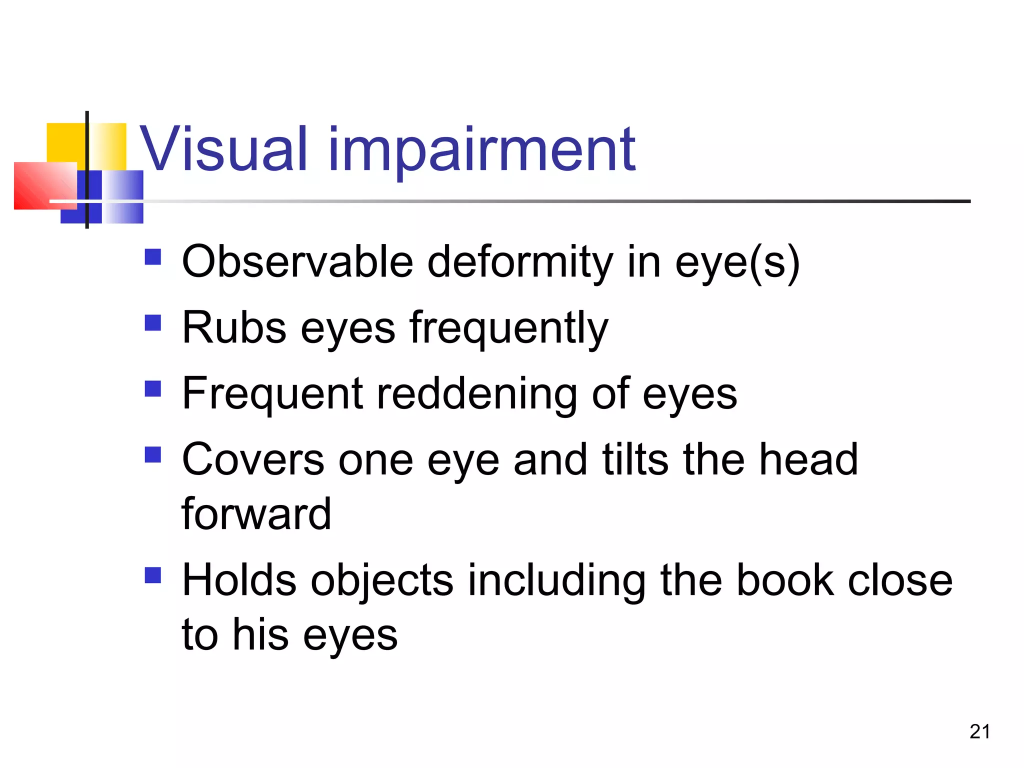 Visual impairment
 Observable deformity in eye(s)
 Rubs eyes frequently
 Frequent reddening of eyes
 Covers one eye and tilts the head
forward
 Holds objects including the book close
to his eyes
21
 