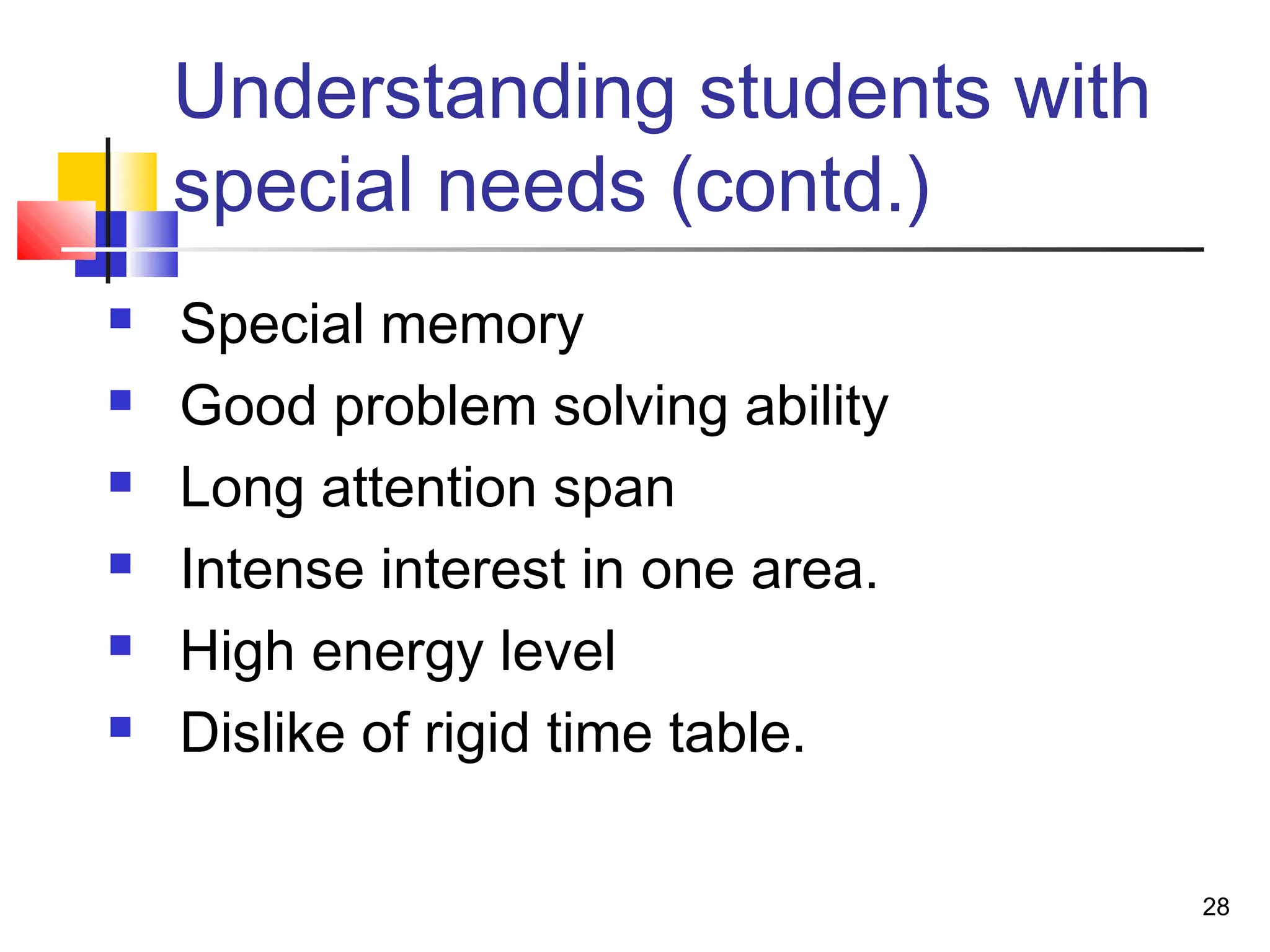 Understanding students with
special needs (contd.)
 Special memory
 Good problem solving ability
 Long attention span
 Intense interest in one area.
 High energy level
 Dislike of rigid time table.
28
 