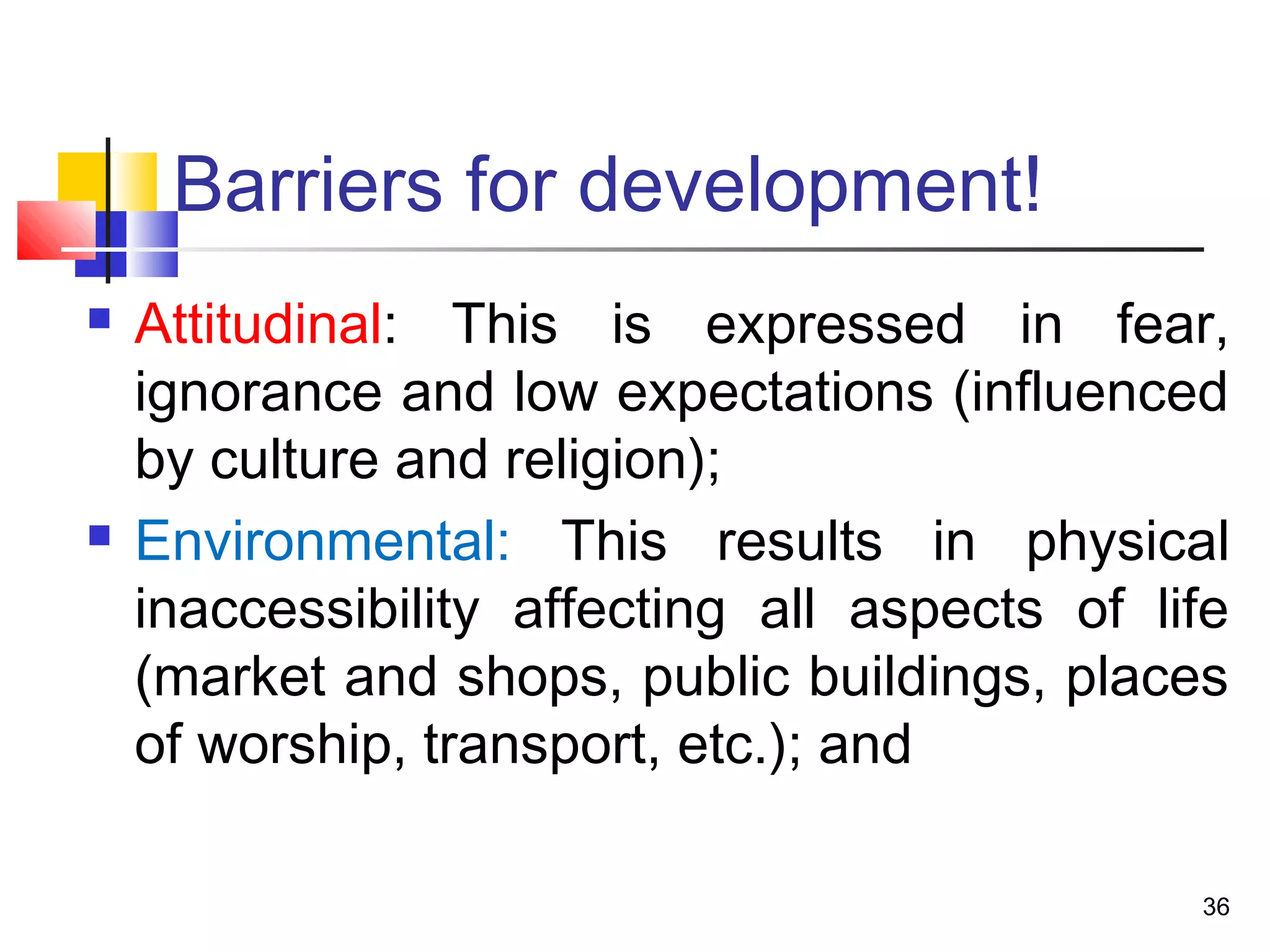 Barriers for development!
 Attitudinal: This is expressed in fear,
ignorance and low expectations (influenced
by culture and religion);
 Environmental: This results in physical
inaccessibility affecting all aspects of life
(market and shops, public buildings, places
of worship, transport, etc.); and
36
 