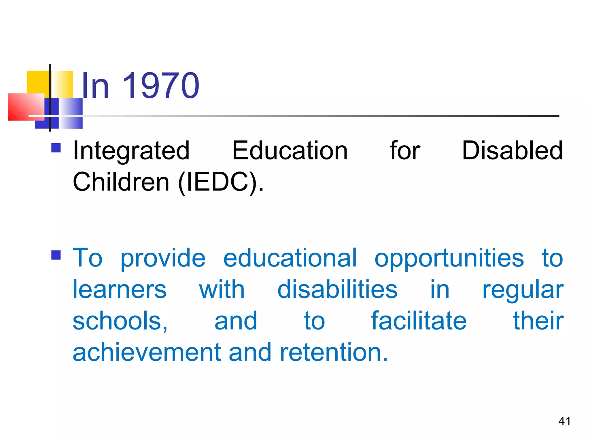In 1970
 Integrated Education for Disabled
Children (IEDC).
 To provide educational opportunities to
learners with disabilities in regular
schools, and to facilitate their
achievement and retention.
41
 