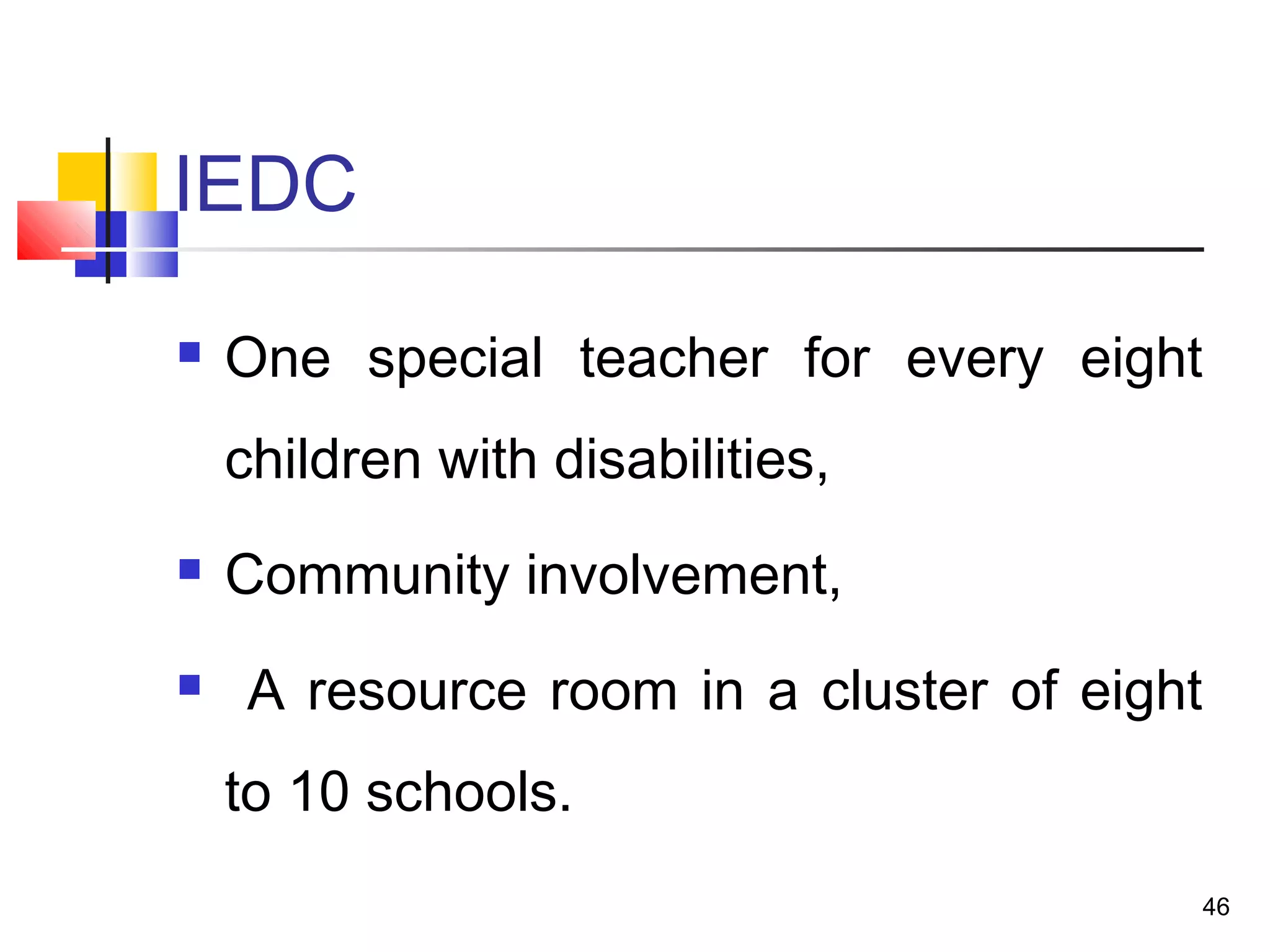 IEDC
 One special teacher for every eight
children with disabilities,
 Community involvement,
 A resource room in a cluster of eight
to 10 schools.
46
 