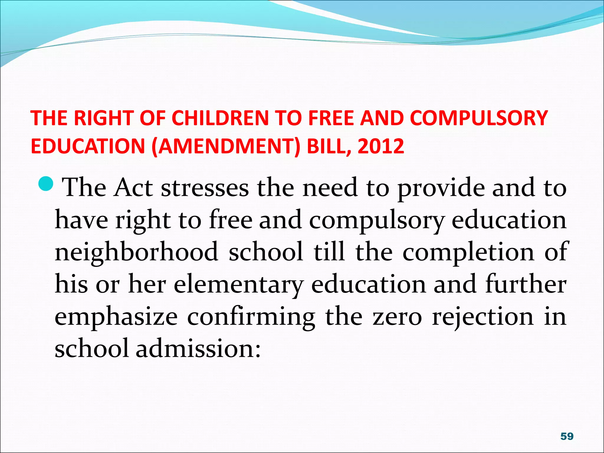 THE RIGHT OF CHILDREN TO FREE AND COMPULSORY
EDUCATION (AMENDMENT) BILL, 2012
The Act stresses the need to provide and to
have right to free and compulsory education
neighborhood school till the completion of
his or her elementary education and further
emphasize confirming the zero rejection in
school admission:
59
 