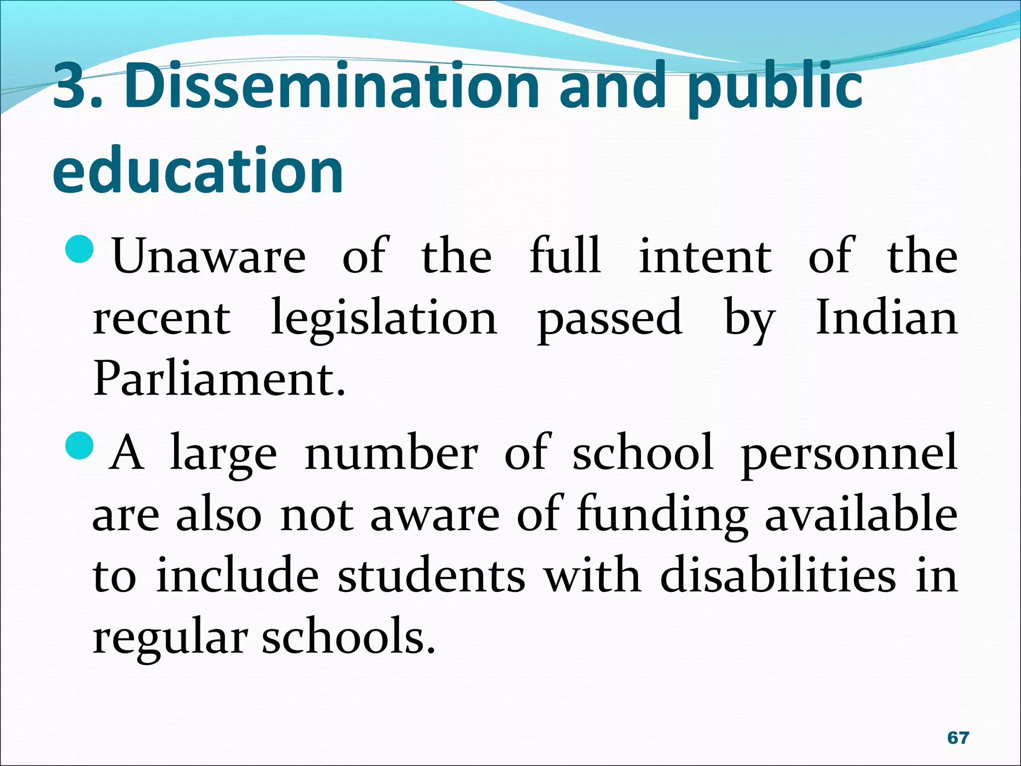 3. Dissemination and public
education
Unaware of the full intent of the
recent legislation passed by Indian
Parliament.
A large number of school personnel
are also not aware of funding available
to include students with disabilities in
regular schools.
67
 