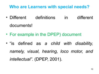 Who are Learners with special needs?
• Different definitions in different
documents!
• For example in the DPEP) document
• “is defined as a child with disability,
namely, visual, hearing, loco motor, and
intellectual”. (DPEP, 2001).
10
 