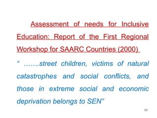 Assessment of needs for Inclusive
Education: Report of the First Regional
Workshop for SAARC Countries (2000)
“ …….street children, victims of natural
catastrophes and social conflicts, and
those in extreme social and economic
deprivation belongs to SEN”
11
 