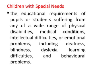 Children with Special Needs
 the educational requirements of
pupils or students suffering from
any of a wide range of physical
disabilities, medical conditions,
intellectual difficulties, or emotional
problems, including deafness,
blindness, dyslexia, learning
difficulties, and behavioural
problems.
 
