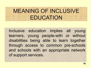 MEANING OF INCLUSIVE
EDUCATION
Inclusive education implies all young
learners, young people-with or without
disabilities being able to learn together
through access to common pre-schools
and schools with an appropriate network
of support services.
16
 