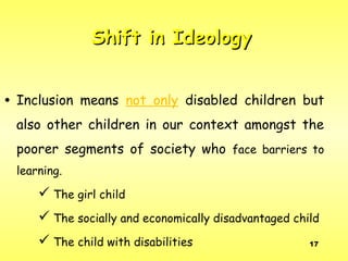 17
• Inclusion means not only disabled children but
also other children in our context amongst the
poorer segments of society who face barriers to
learning.
 The girl child
 The socially and economically disadvantaged child
 The child with disabilities
Shift in IdeologyShift in Ideology
 