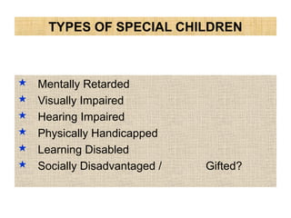 TYPES OF SPECIAL CHILDREN
 Mentally Retarded
 Visually Impaired
 Hearing Impaired
 Physically Handicapped
 Learning Disabled
 Socially Disadvantaged / Gifted?
 