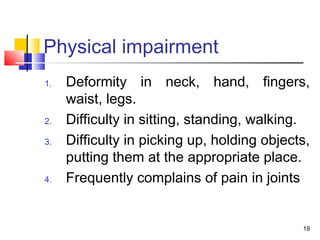 Physical impairment
1. Deformity in neck, hand, fingers,
waist, legs.
2. Difficulty in sitting, standing, walking.
3. Difficulty in picking up, holding objects,
putting them at the appropriate place.
4. Frequently complains of pain in joints
19
 