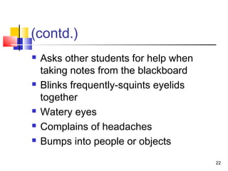 (contd.)
 Asks other students for help when
taking notes from the blackboard
 Blinks frequently-squints eyelids
together
 Watery eyes
 Complains of headaches
 Bumps into people or objects
22
 