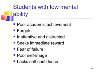 Students with low mental
ability
 Poor academic achievement
 Forgets
 Inattentive and distracted
 Seeks immediate reward
 Fear of failure
 Poor self-image
 Lacks self-confidence
24
 