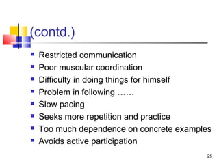 (contd.)
 Restricted communication
 Poor muscular coordination
 Difficulty in doing things for himself
 Problem in following ……
 Slow pacing
 Seeks more repetition and practice
 Too much dependence on concrete examples
 Avoids active participation
25
 
