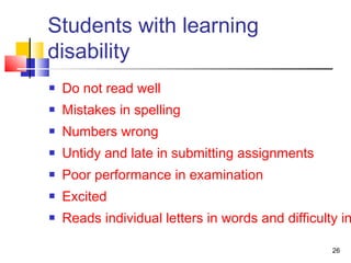Students with learning
disability
 Do not read well
 Mistakes in spelling
 Numbers wrong
 Untidy and late in submitting assignments
 Poor performance in examination
 Excited
 Reads individual letters in words and difficulty in
26
 