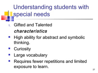 Understanding students with
special needs
1. Gifted and Talented
characteristics
 High ability for abstract and symbolic
thinking.
 Curiosity
 Large vocabulary
 Requires fewer repetitions and limited
exposure to learn.
27
 