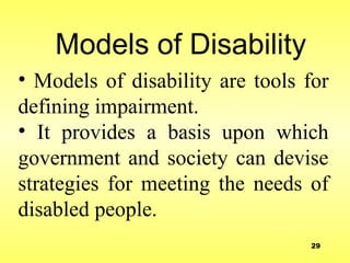 Models of Disability
• Models of disability are tools for
defining impairment.
• It provides a basis upon which
government and society can devise
strategies for meeting the needs of
disabled people.
29
 