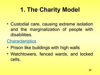 1. The Charity Model
• Custodial care, causing extreme isolation
and the marginalization of people with
disabilities.
Characteristics
• Prison like buildings with high walls
• Watchtowers, fenced wards, and locked
cells.
31
 