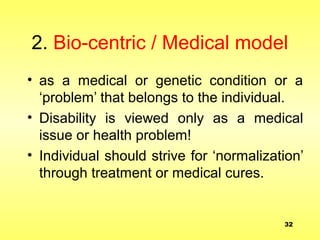 2. Bio-centric / Medical model
• as a medical or genetic condition or a
‘problem’ that belongs to the individual.
• Disability is viewed only as a medical
issue or health problem!
• Individual should strive for ‘normalization’
through treatment or medical cures.
32
 