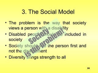 3. The Social Model
• The problem is the way that society
views a person with a disability
• Disabled people should be included in
society
• Society should see the person first and
not the disablement
• Diversity brings strength to all
Society
istheproblem!
35
 