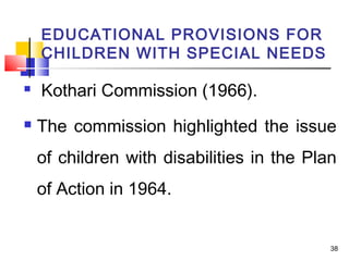 EDUCATIONAL PROVISIONS FOR
CHILDREN WITH SPECIAL NEEDS
 Kothari Commission (1966).
 The commission highlighted the issue
of children with disabilities in the Plan
of Action in 1964.
38
 