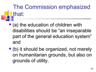 The Commission emphasized
that:
 (a) the education of children with
disabilities should be “an inseparable
part of the general education system”
and
 (b) it should be organized, not merely
on humanitarian grounds, but also on
grounds of utility.
39
 