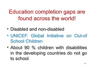 Education completion gaps are
found across the world!
• Disabled and non-disabled
• UNICEF. Global Initiative on Out-of
School Children
• About 90 % children with disabilities
in the developing countries do not go
to school.
4
 