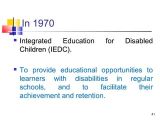 In 1970
 Integrated Education for Disabled
Children (IEDC).
 To provide educational opportunities to
learners with disabilities in regular
schools, and to facilitate their
achievement and retention.
41
 