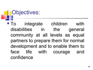 Objectives:
 To integrate children with
disabilities in the general
community at all levels as equal
partners to prepare them for normal
development and to enable them to
face life with courage and
confidence
42
 