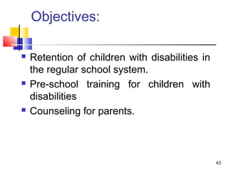 Objectives:
 Retention of children with disabilities in
the regular school system.
 Pre-school training for children with
disabilities
 Counseling for parents.
43
 