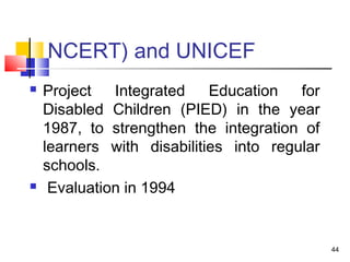 NCERT) and UNICEF
 Project Integrated Education for
Disabled Children (PIED) in the year
1987, to strengthen the integration of
learners with disabilities into regular
schools.
 Evaluation in 1994
44
 