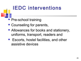  Pre-school training
 Counseling for parents,
 Allowances for books and stationery,
uniforms, transport, readers and
 Escorts, hostel facilities, and other
assistive devices
IEDC interventions
45
 