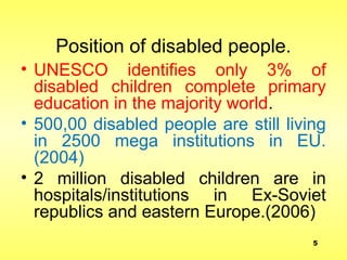 Position of disabled people.
• UNESCO identifies only 3% of
disabled children complete primary
education in the majority world.
• 500,00 disabled people are still living
in 2500 mega institutions in EU.
(2004)
• 2 million disabled children are in
hospitals/institutions in Ex-Soviet
republics and eastern Europe.(2006)
5
 