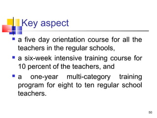Key aspect
 a five day orientation course for all the
teachers in the regular schools,
 a six-week intensive training course for
10 percent of the teachers, and
 a one-year multi-category training
program for eight to ten regular school
teachers.
50
 