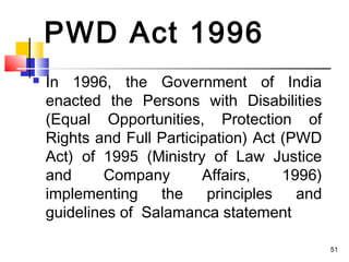 PWD Act 1996
 In 1996, the Government of India
enacted the Persons with Disabilities
(Equal Opportunities, Protection of
Rights and Full Participation) Act (PWD
Act) of 1995 (Ministry of Law Justice
and Company Affairs, 1996)
implementing the principles and
guidelines of Salamanca statement
51
 