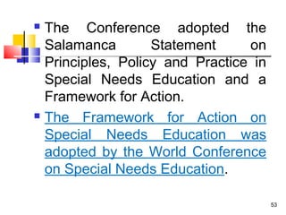  The Conference adopted the
Salamanca Statement on
Principles, Policy and Practice in
Special Needs Education and a
Framework for Action.
 The Framework for Action on
Special Needs Education was
adopted by the World Conference
on Special Needs Education.
53
 