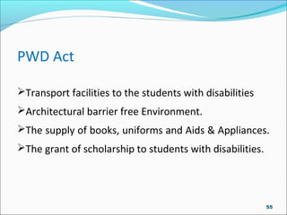 PWD Act
Transport facilities to the students with disabilities
Architectural barrier free Environment.
The supply of books, uniforms and Aids & Appliances.
The grant of scholarship to students with disabilities.
55
 