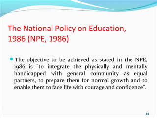 The National Policy on Education,
1986 (NPE, 1986)
The objective to be achieved as stated in the NPE,
1986 is "to integrate the physically and mentally
handicapped with general community as equal
partners, to prepare them for normal growth and to
enable them to face life with courage and confidence".
56
 